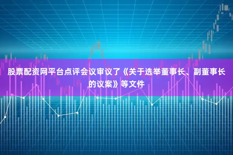 股票配资网平台点评会议审议了《关于选举董事长、副董事长的议案》等文件