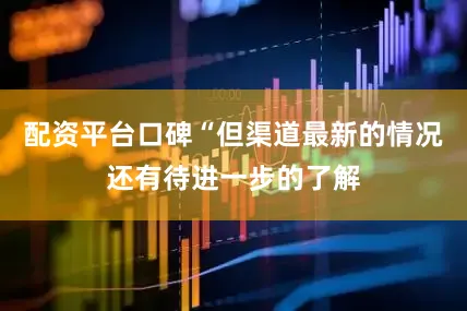 配资平台口碑“但渠道最新的情况还有待进一步的了解