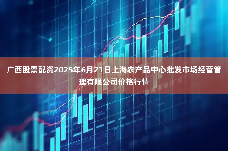 广西股票配资2025年6月21日上海农产品中心批发市场经营管理有限公司价格行情