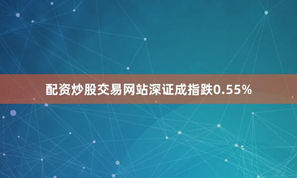 配资炒股交易网站深证成指跌0.55%