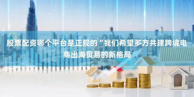 股票配资哪个平台是正规的“我们希望多方共建跨境电商出海贸易的新格局