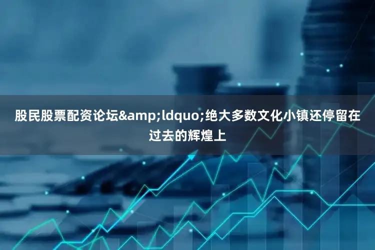 股民股票配资论坛&ldquo;绝大多数文化小镇还停留在过去的辉煌上