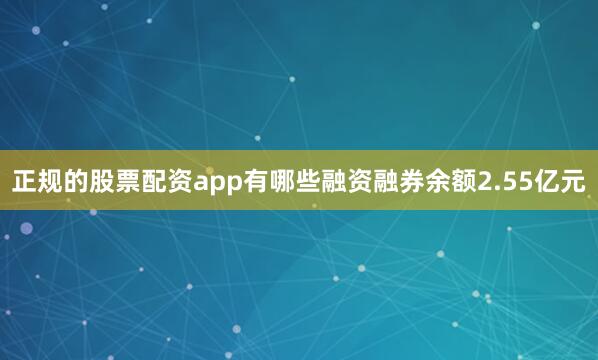 正规的股票配资app有哪些融资融券余额2.55亿元