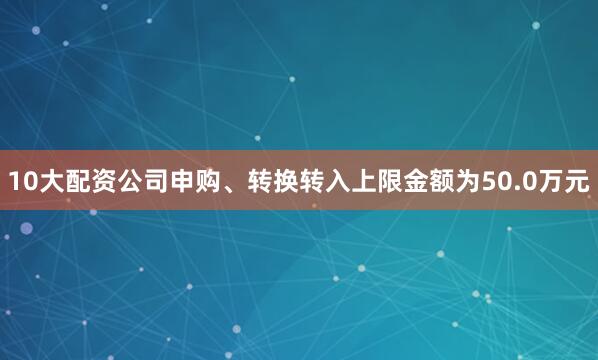 10大配资公司申购、转换转入上限金额为50.0万元
