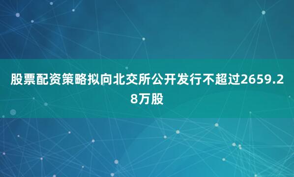 股票配资策略拟向北交所公开发行不超过2659.28万股
