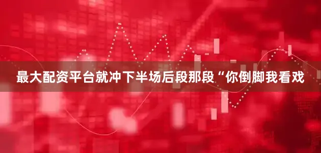 最大配资平台就冲下半场后段那段“你倒脚我看戏